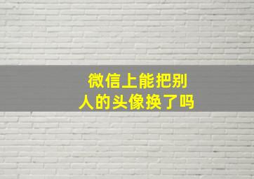 微信上能把别人的头像换了吗