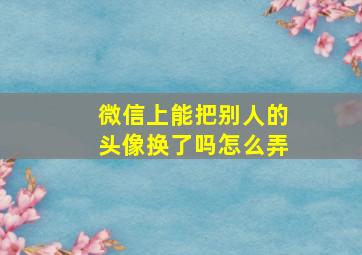 微信上能把别人的头像换了吗怎么弄