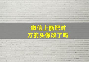 微信上能把对方的头像改了吗