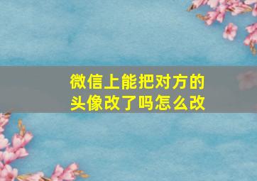 微信上能把对方的头像改了吗怎么改