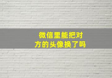 微信里能把对方的头像换了吗