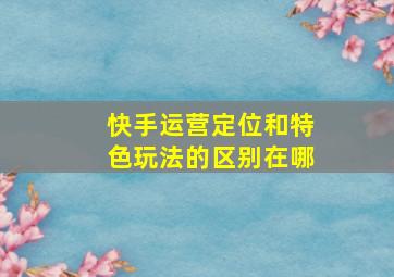 快手运营定位和特色玩法的区别在哪