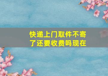 快递上门取件不寄了还要收费吗现在