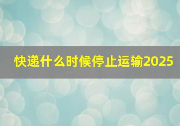 快递什么时候停止运输2025