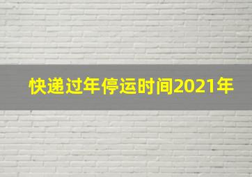 快递过年停运时间2021年