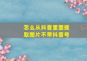 怎么从抖音里面提取图片不带抖音号