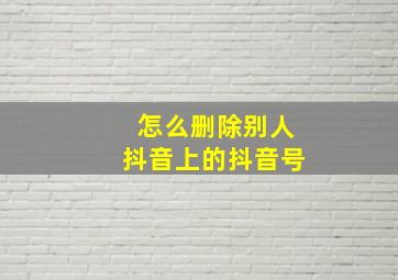 怎么删除别人抖音上的抖音号