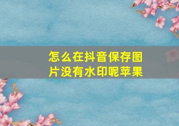 怎么在抖音保存图片没有水印呢苹果