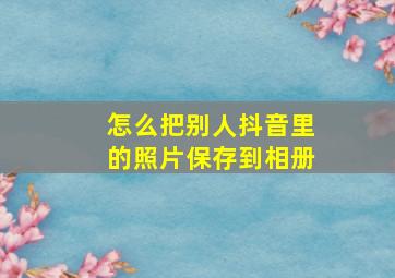 怎么把别人抖音里的照片保存到相册