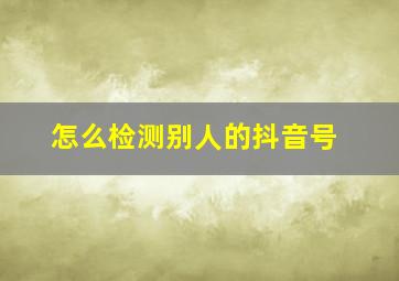 怎么检测别人的抖音号