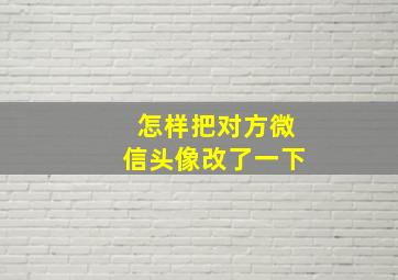 怎样把对方微信头像改了一下