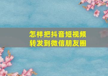 怎样把抖音短视频转发到微信朋友圈