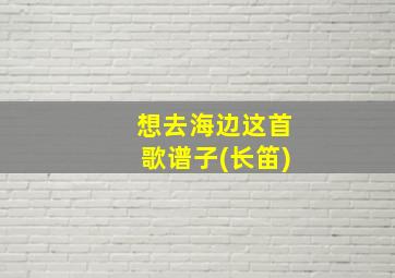 想去海边这首歌谱子(长笛)