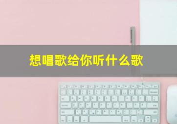 想唱歌给你听什么歌