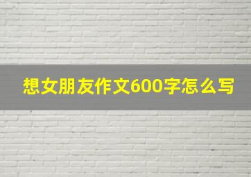 想女朋友作文600字怎么写