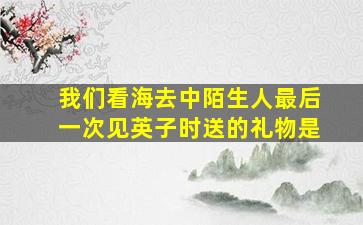 我们看海去中陌生人最后一次见英子时送的礼物是