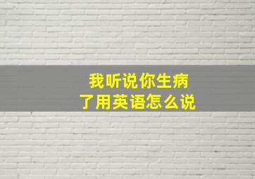 我听说你生病了用英语怎么说