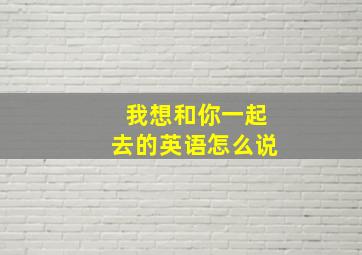 我想和你一起去的英语怎么说