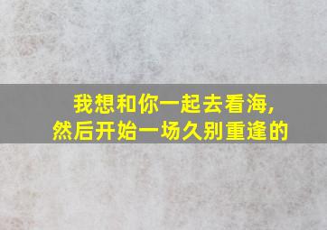 我想和你一起去看海,然后开始一场久别重逢的