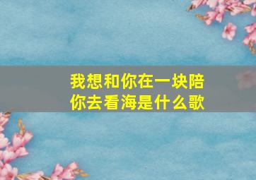 我想和你在一块陪你去看海是什么歌