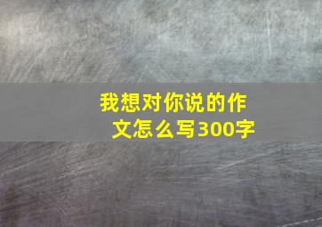 我想对你说的作文怎么写300字