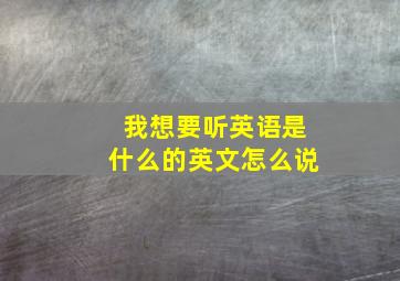 我想要听英语是什么的英文怎么说