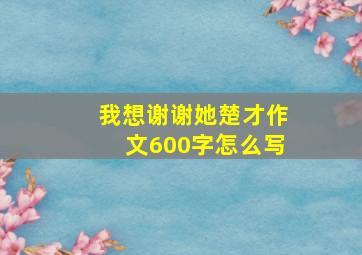 我想谢谢她楚才作文600字怎么写