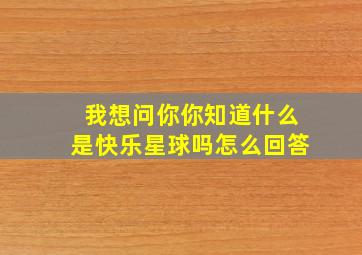 我想问你你知道什么是快乐星球吗怎么回答