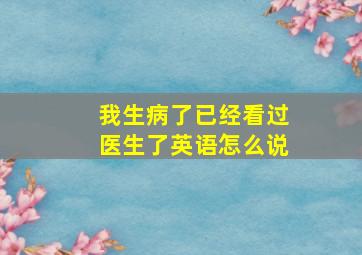 我生病了已经看过医生了英语怎么说