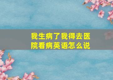 我生病了我得去医院看病英语怎么说