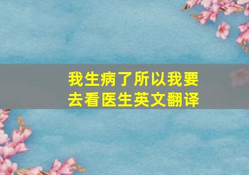 我生病了所以我要去看医生英文翻译