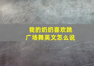 我的奶奶喜欢跳广场舞英文怎么说