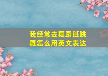 我经常去舞蹈班跳舞怎么用英文表达