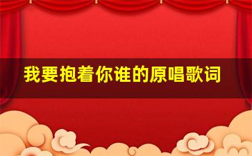 我要抱着你谁的原唱歌词