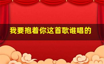 我要抱着你这首歌谁唱的