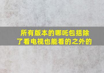 所有版本的哪吒包括除了看电视也能看的之外的