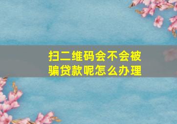 扫二维码会不会被骗贷款呢怎么办理