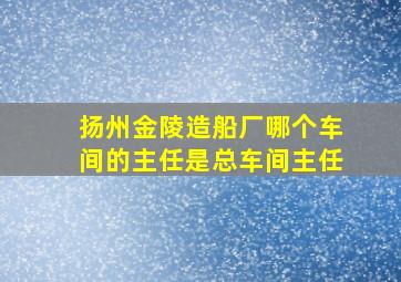 扬州金陵造船厂哪个车间的主任是总车间主任