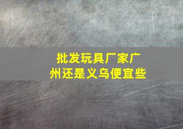 批发玩具厂家广州还是义乌便宜些