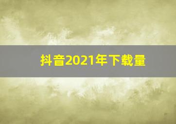 抖音2021年下载量