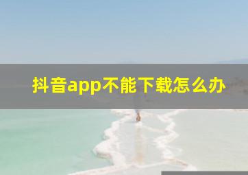 抖音app不能下载怎么办