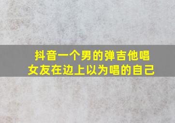 抖音一个男的弹吉他唱女友在边上以为唱的自己