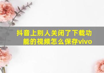 抖音上别人关闭了下载功能的视频怎么保存vivo