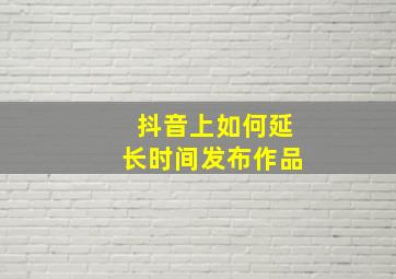 抖音上如何延长时间发布作品