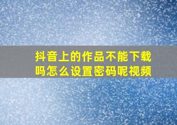 抖音上的作品不能下载吗怎么设置密码呢视频