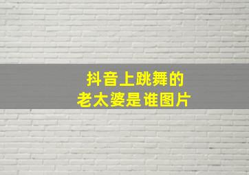 抖音上跳舞的老太婆是谁图片