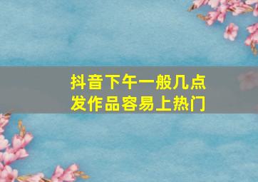 抖音下午一般几点发作品容易上热门