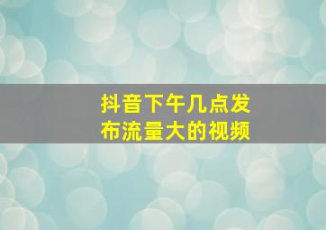 抖音下午几点发布流量大的视频