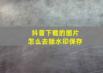 抖音下载的图片怎么去除水印保存