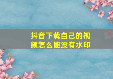 抖音下载自己的视频怎么能没有水印